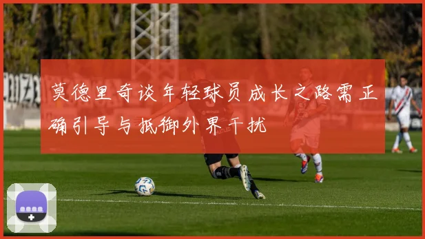 莫德里奇谈年轻球员成长之路需正确引导与抵御外界干扰