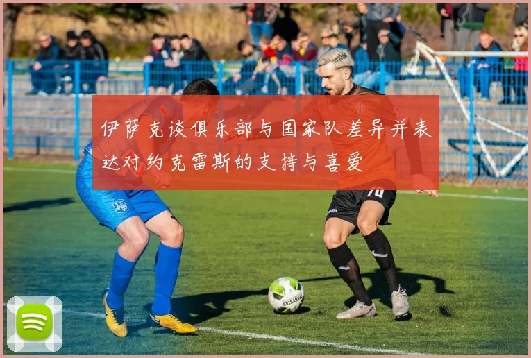 伊萨克谈俱乐部与国家队差异并表达对约克雷斯的支持与喜爱