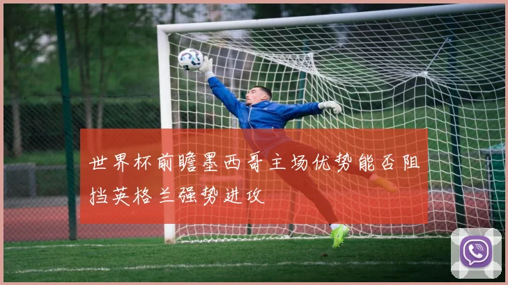 世界杯前瞻墨西哥主场优势能否阻挡英格兰强势进攻