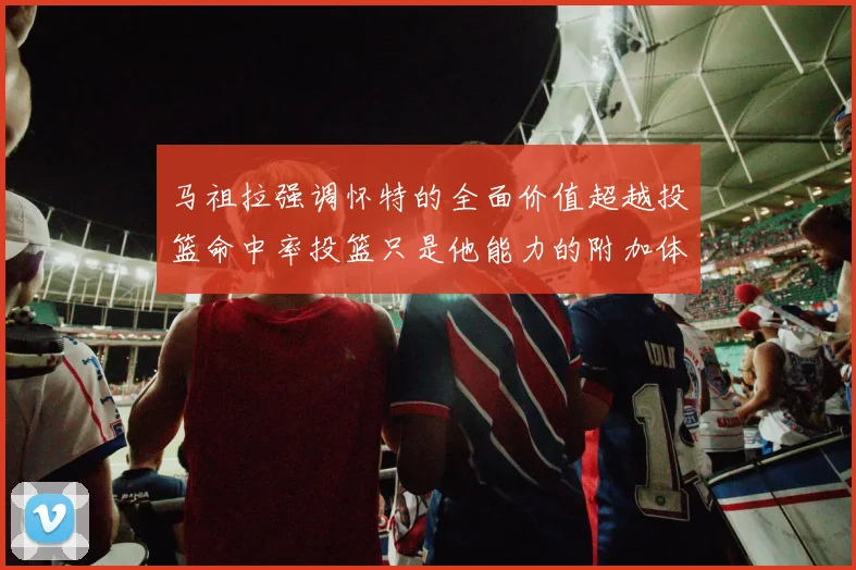 马祖拉强调怀特的全面价值超越投篮命中率投篮只是他能力的附加体现