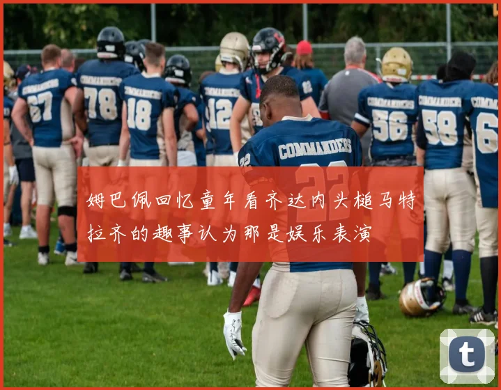 姆巴佩回忆童年看齐达内头槌马特拉齐的趣事认为那是娱乐表演