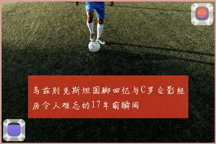 乌兹别克斯坦国脚回忆与C罗合影经历令人难忘的17年前瞬间
