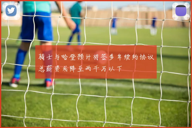骑士与哈登预计将签多年续约协议总薪资或降至两千万以下