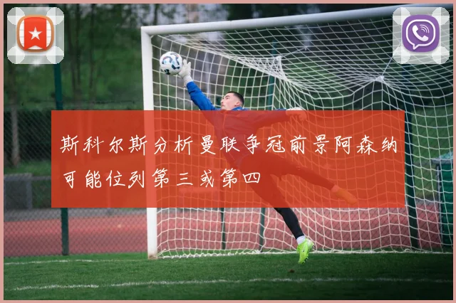 斯科尔斯分析曼联争冠前景阿森纳可能位列第三或第四