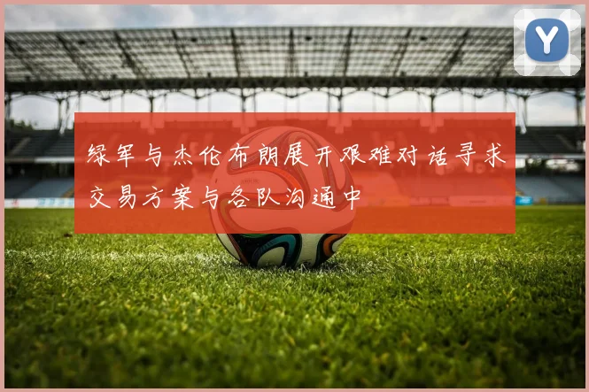 绿军与杰伦布朗展开艰难对话寻求交易方案与各队沟通中