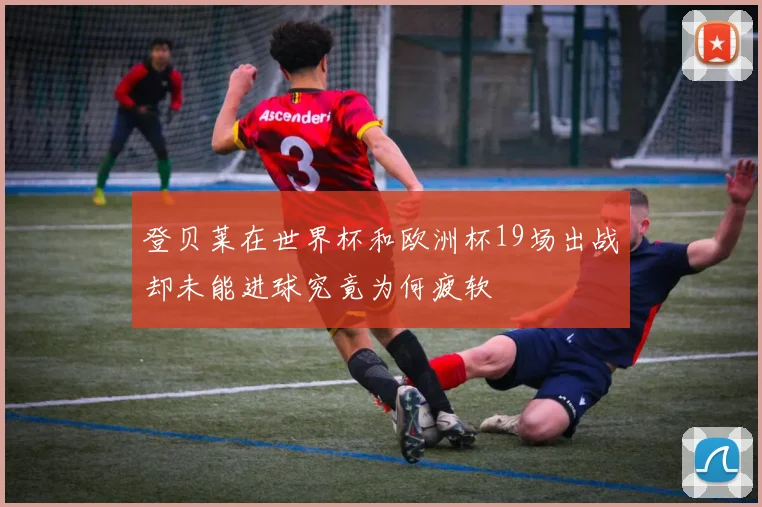 登贝莱在世界杯和欧洲杯19场出战却未能进球究竟为何疲软