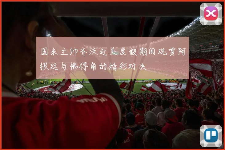 国米主帅齐沃赴美度假期间观赏阿根廷与佛得角的精彩对决