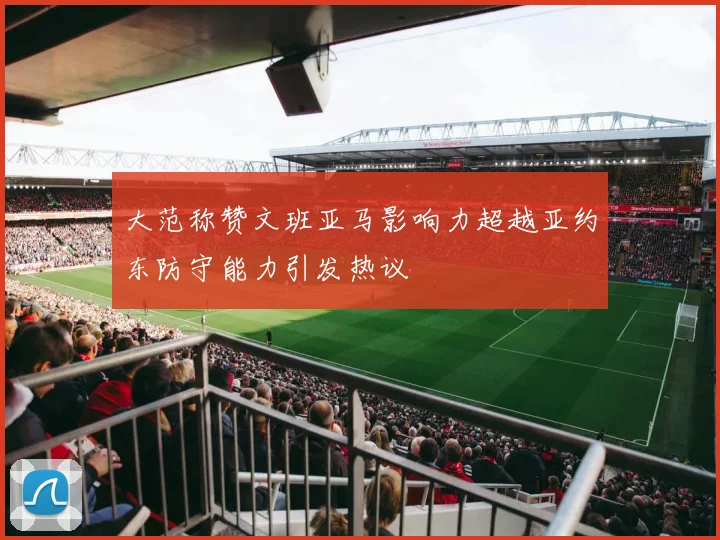 大范称赞文班亚马影响力超越亚约东防守能力引发热议
