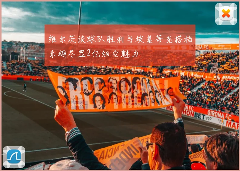 维尔茨谈球队胜利与埃基蒂克搭档乐趣尽显2亿组合魅力