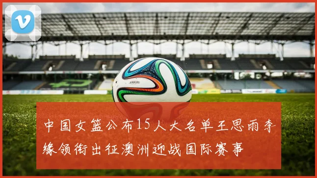 中国女篮公布15人大名单王思雨李缘领衔出征澳洲迎战国际赛事