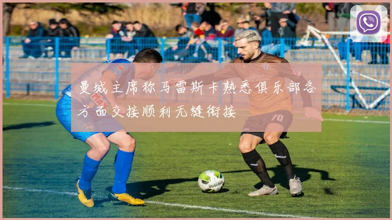 曼城主席称马雷斯卡熟悉俱乐部各方面交接顺利无缝衔接