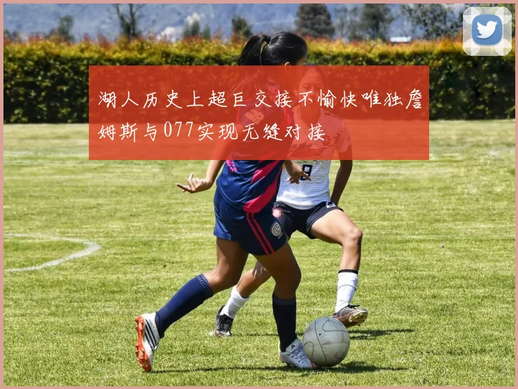 湖人历史上超巨交接不愉快唯独詹姆斯与077实现无缝对接