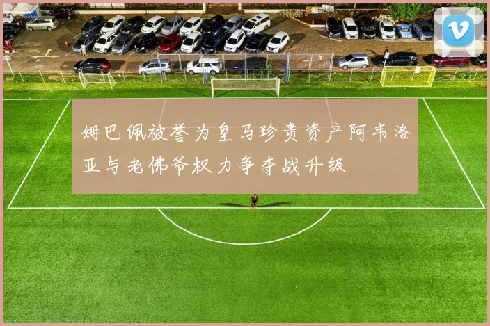 姆巴佩被誉为皇马珍贵资产阿韦洛亚与老佛爷权力争夺战升级