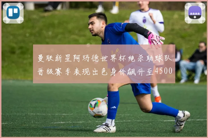 曼联新星阿玛德世界杯绝杀助球队晋级赛季表现出色身价飙升至4500万欧