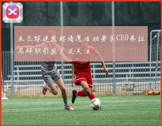米兰球迷发起请愿活动要求CEO弗拉尼辞职引发广泛关注
