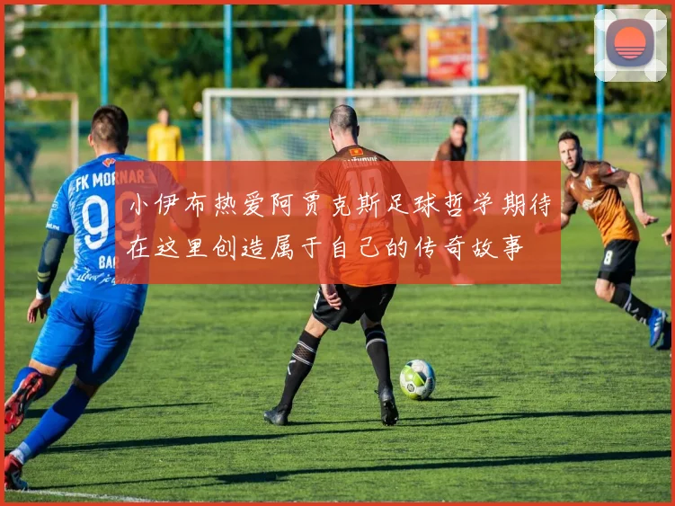 小伊布热爱阿贾克斯足球哲学期待在这里创造属于自己的传奇故事
