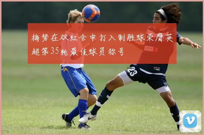 梅努在双红会中打入制胜球荣膺英超第35轮最佳球员称号