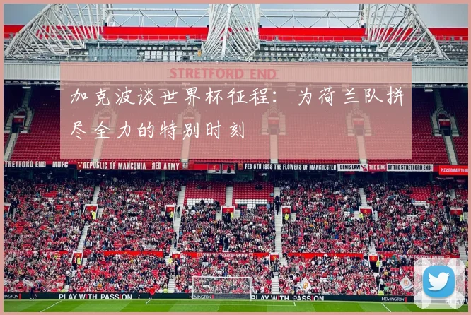 加克波谈世界杯征程：为荷兰队拼尽全力的特别时刻