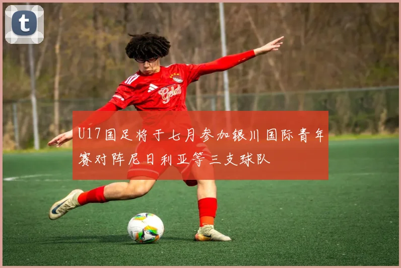 U17国足将于七月参加银川国际青年赛对阵尼日利亚等三支球队