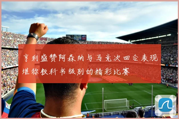亨利盛赞阿森纳与马竞次回合表现堪称教科书级别的精彩比赛
