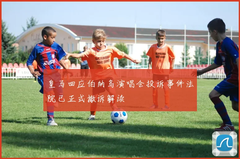 皇马回应伯纳乌演唱会投诉事件法院已正式撤诉解读