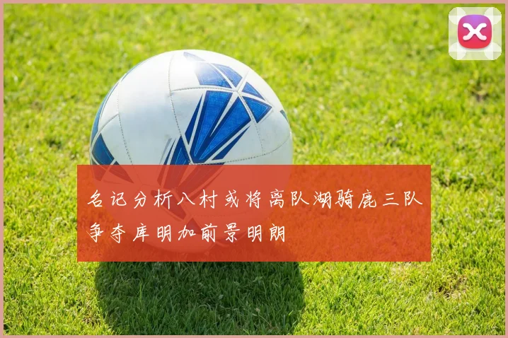 名记分析八村或将离队湖骑鹿三队争夺库明加前景明朗