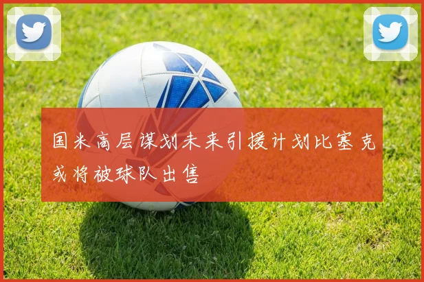 国米高层谋划未来引援计划比塞克或将被球队出售