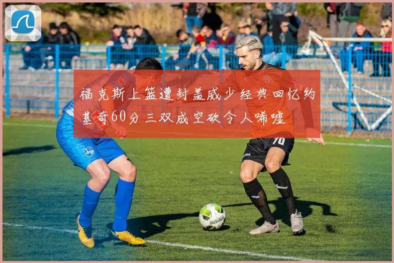 福克斯上篮遭封盖威少经典回忆约基奇60分三双成空砍令人唏嘘
